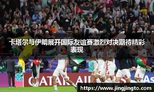 卡塔尔与伊朗展开国际友谊赛激烈对决期待精彩表现
